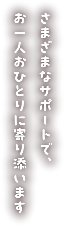 さまざまなサポートで、お一人おひとりに寄り添います